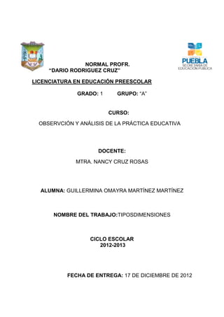 NORMAL PROFR.
     “DARIO RODRIGUEZ CRUZ”

LICENCIATURA EN EDUCACIÓN PREESCOLAR

              GRADO: 1     GRUPO: “A”


                         CURSO:

  OBSERVCIÓN Y ANÁLISIS DE LA PRÁCTICA EDUCATIVA




                     DOCENTE:

              MTRA. NANCY CRUZ ROSAS




  ALUMNA: GUILLERMINA OMAYRA MARTÍNEZ MARTÍNEZ



      NOMBRE DEL TRABAJO:TIPOSDIMENSIONES



                  CICLO ESCOLAR
                     2012-2013




           FECHA DE ENTREGA: 17 DE DICIEMBRE DE 2012
 