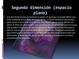 Segunda dimensión (espacio
                  plano)
 Con dos dimensiones ya tenemos un plano. Al igual que se puede definir una
   línea mediante dos puntos, se puede definir un plano mediante tres puntos,
   pero vamos a hacerlo de otra manera. Dos rectas que se cortan definen un
   plano. O dicho de otra manera, dos universos de una dimensión que se cruzan,
   sólo pueden imaginarse en dos dimensiones. Pensemos en una línea que se
   bifurca. Volvamos a nuestros seres de una dimensión. Imaginad uno de ellos
   que camina por su recta hasta llegar al cruce con otra recta. Estaría ante una
   bifurcación, y dependiendo de por dónde siguiera, entraría en un universo
   completamente diferente.
 