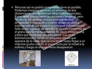  Pero ese ser no podría imaginarse cómo es posible.
  Podemos imaginar también un universo de dos
  dimensiones donde habitan seres bidimensionales.
  Estos seres planos tendrían anchura y longitud, pero
  no altura. No podrían imaginarse una tercera
  dimensión. Imagina ahora cómo verían un objeto
  tridimensional que cruzara su universo bidimensional.
  Sólo serían capaces de percibir la sección contenida en
  el plano que forma su universo. Es decir, imagina una
  esfera que cruza ese universo plano. Los seres
  bidimensionales verían un pequeño círculo que
  aparece de la nada, que va creciendo hasta llegar a un
  máximo (justo cuando el plano corta por la mitad a la
  esfera) y luego se encoge hasta desaparecer.
 