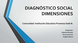 DIAGNÓSTICO SOCIAL
DIMENSIONES
Comunidad: Institución Educativa Provenza Sede B.
Integrantes:
Alejandra Morales
Oscar Amorocho
Angélica Blanco
 