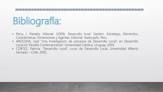 • Percy J. Paredes Villareal. (2009). Desarrollo local: Gestión, Estrategia, Elementos,
Características, Dimensiones y Agentes. Editorial: Voxlocpalis. Peru.
• AROCENA, José “Una Investigación de procesos de Desarrollo Local”, en Desarrollo
Local Un Desafió Contemporáneo” Universidad Católica, Uruguay. 2004
• CORTEZ, Patricia: “Desarrollo Local”, curso de Desarrollo Local, Universidad Alberto
Hurtado – Chile, 2005.
 
