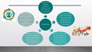 Características
Es compatible con la
reivindicación de
diversidad,
flexibilidad y
participación activa
de la sociedad en la
toma de decisiones e
iniciativas. Da prioridad al respeto y
utilización adecuada de los
recursos locales y persigue
un desarrollo humano
sostenible antes que un
crecimiento económico a
cualquier precio.
Tiene como objetivo el
desarrollo y la reestructuración
del sistema productivo, el
aumento de la capacidad de
creación de empresa y de
generación de empleo y la
mejora del nivel de vida de la
población
La vertiente económica
consiste en crear la capacidad
necesaria para hacer frente a
los retos y oportunidades que
puedan presentarse en una
situación de rápido cambio
económico, tecnológico y
social.
Los agentes de las
políticas de Desarrollo
local son autoridades
públicas, los empresarios
y actores
socioeconómicos locales,
y no sólo la
administración central
del Estado y las grandes
empresas
 