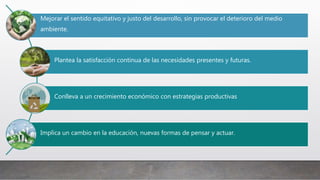Mejorar el sentido equitativo y justo del desarrollo, sin provocar el deterioro del medio
ambiente.
Plantea la satisfacción continua de las necesidades presentes y futuras.
Conlleva a un crecimiento económico con estrategias productivas
Implica un cambio en la educación, nuevas formas de pensar y actuar.
 