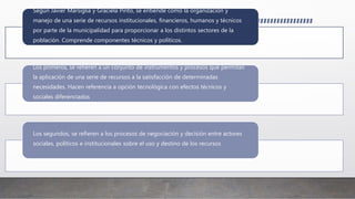 Según Javier Marsiglia y Graciela Pinto, se entiende como la organización y
manejo de una serie de recursos institucionales, financieros, humanos y técnicos
por parte de la municipalidad para proporcionar a los distintos sectores de la
población. Comprende componentes técnicos y políticos.
Los primeros, se refieren a un conjunto de instrumentos y procesos que permitan
la aplicación de una serie de recursos a la satisfacción de determinadas
necesidades. Hacen referencia a opción tecnológica con efectos técnicos y
sociales diferenciados
Los segundos, se refieren a los procesos de negociación y decisión entre actores
sociales, políticos e institucionales sobre el uso y destino de los recursos
 