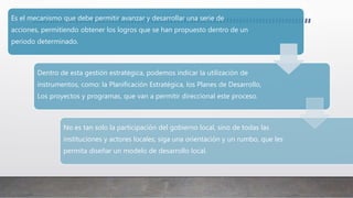 Es el mecanismo que debe permitir avanzar y desarrollar una serie de
acciones, permitiendo obtener los logros que se han propuesto dentro de un
periodo determinado.
Dentro de esta gestión estratégica, podemos indicar la utilización de
instrumentos, como: la Planificación Estratégica, los Planes de Desarrollo,
Los proyectos y programas, que van a permitir direccional este proceso.
No es tan solo la participación del gobierno local, sino de todas las
instituciones y actores locales; siga una orientación y un rumbo, que les
permita diseñar un modelo de desarrollo local.
 