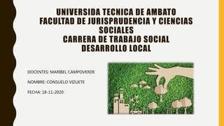 UNIVERSIDA TECNICA DE AMBATO
FACULTAD DE JURISPRUDENCIA Y CIENCIAS
SOCIALES
CARRERA DE TRABAJO SOCIAL
DESARROLLO LOCAL
DOCENTES: MARIBEL CAMPOVERDE
NOMBRE: CONSUELO VIZUETE
FECHA: 18-11-2020
 