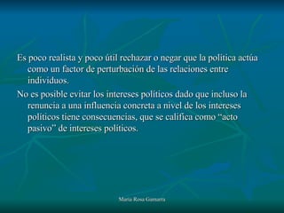 Es poco realista y poco útil rechazar o negar que la política actúa como un factor de perturbación de las relaciones entre individuos. No es posible evitar los intereses políticos dado que incluso la renuncia a una influencia concreta a nivel de los intereses políticos tiene consecuencias, que se califica como “acto pasivo” de intereses políticos. 