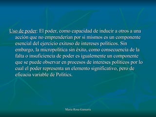 Uso de poder : El poder, como capacidad de inducir a otros a una acción que no emprenderían por si mismos es un componente esencial del ejercicio exitoso de intereses políticos. Sin embargo, la micropolítica sin éxito, como consecuencia de la falta o insuficiencia de poder es igualemente un componente que se puede observar en procesos de intereses políticos por lo cual el poder representa un elemento significativo, pero de eficacia variable de Politics. 