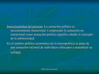 Intencionalidad del proceso : La actuación política es necesariamente intencional. Comprender la actuación no intencional como actuación política significa añadir el concepto de la arbitrariedad. En el análisis político económico de la micropolítica se parte de una actuación racional de individuos enfocados a maximizar su utilidad . 