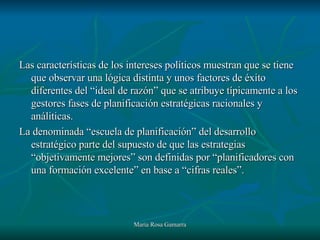 Las características de los intereses políticos muestran que se tiene que observar una lógica distinta y unos factores de éxito diferentes del “ideal de razón” que se atribuye típicamente a los gestores fases de planificación estratégicas racionales y análiticas. La denominada “escuela de planificación” del desarrollo estratégico parte del supuesto de que las estrategias “objetivamente mejores” son definidas por “planificadores con una formación excelente” en base a “cifras reales”. 
