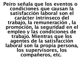 Peiro señala que los eventos o condiciones que causan la satisfacción laboral son el carácter intrínseco del trabajo, la remuneración , la promoción, la seguridad en el empleo y las condiciones de trabajo. Mientras que los agentes de la satisfacción laboral son la propia persona, los supervisores, los compañeros, etc.  