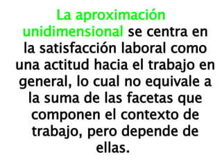 La aproximación unidimensional  se centra en la satisfacción laboral como una actitud hacia el trabajo en general, lo cual no equivale a la suma de las facetas que componen el contexto de trabajo, pero depende de ellas.  