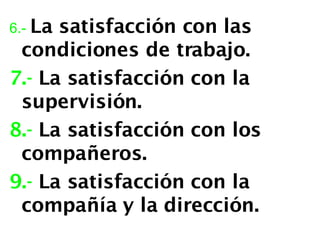 6.-   La satisfacción con las condiciones de trabajo. 7.-  La satisfacción con la supervisión. 8.-  La satisfacción con los compañeros. 9.-  La satisfacción con la compañía y la dirección.  