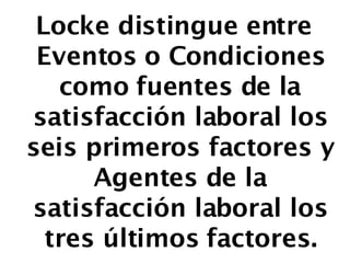 Locke distingue entre Eventos o Condiciones como fuentes de la satisfacción laboral los seis primeros factores y Agentes de la satisfacción laboral los tres últimos factores. 