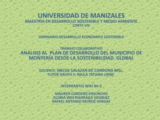 UNIVERSIDAD DE MANIZALES
MAESTRÍA EN DESARROLLO SOSTENIBLE Y MEDIO AMBIENTE
CORTE VIII
SEMINARIO DESARROLLO ECONOMICO SOSTENIBLE
TRABAJO COLABORATIVO
ANALISIS AL PLAN DE DESARROLLO DEL MUNICIPIO DE
MONTERÍA DESDE LA SOSTENIBILIDAD GLOBAL
DOCENTE: MELVA SALAZAR DE CARDONA MSc.
TUTOR GRUPO 2: PAULA TATIANA URIBE
INTEGRANTES WIKI No 6
MAUREN CORDERO ENSUNCHO
GLORIA INES IDARRAGA VASQUEZ
RAFAEL ANTONIO MUÑOZ VARGAS
 