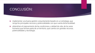 CONCLUSIÓN:
 implementar una buena gestión conjuntamente basado en un estrategia, que
recoja los principales recursos y potencialidades con que cuenta dicha localidad.
 obtendrían el mejoramiento de las condiciones y calidad de vida, de los seres
humanos que forman parte de un territorio, que cuenta con grandes recursos,
potencialidades y tecnología.
 