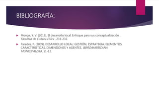 BIBLIOGRAFÍA:
 Monge, Y. V. (2016). El desarrollo local. Enfoque para sus conceptualización .
Facultad de Cultura Física , 231-232.
 Paredes, P. (2009). DESARROLLO LOCAL: GESTIÓN, ESTRATEGIA, ELEMENTOS,
CARACTERISTICAS, DIMENSIONES Y AGENTES. IBEROAMERICANA
MUNICIPALISTA, 11-12.
 