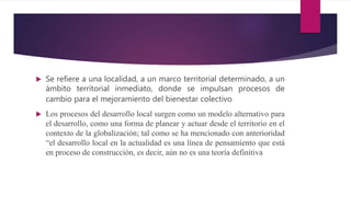  Se refiere a una localidad, a un marco territorial determinado, a un
ámbito territorial inmediato, donde se impulsan procesos de
cambio para el mejoramiento del bienestar colectivo
 Los procesos del desarrollo local surgen como un modelo alternativo para
el desarrollo, como una forma de planear y actuar desde el territorio en el
contexto de la globalización; tal como se ha mencionado con anterioridad
“el desarrollo local en la actualidad es una línea de pensamiento que está
en proceso de construcción, es decir, aún no es una teoría definitiva
 