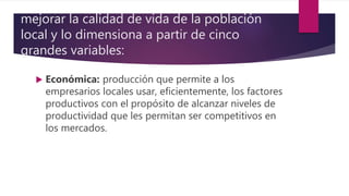mejorar la calidad de vida de la población
local y lo dimensiona a partir de cinco
grandes variables:
 Económica: producción que permite a los
empresarios locales usar, eficientemente, los factores
productivos con el propósito de alcanzar niveles de
productividad que les permitan ser competitivos en
los mercados.
 