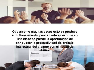Obviamente muchas veces esto se produce
simultáneamente, pero si solo se escribe en
una clase se pierde la oportunidad de
enriquecer la productividad del trabajo
intelectual del alumno con el riesgo de
aburrir.
 