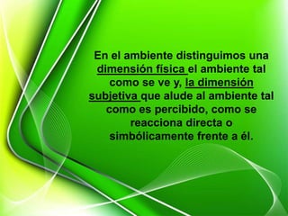 En el ambiente distinguimos una
dimensión física el ambiente tal
como se ve y, la dimensión
subjetiva que alude al ambiente tal
como es percibido, como se
reacciona directa o
simbólicamente frente a él.
 