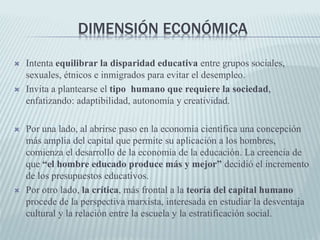 DIMENSIÓN ECONÓMICA
 Intenta equilibrar la disparidad educativa entre grupos sociales,
sexuales, étnicos e inmigrados para evitar el desempleo.
 Invita a plantearse el tipo humano que requiere la sociedad,
enfatizando: adaptibilidad, autonomía y creatividad.
 Por una lado, al abrirse paso en la economía científica una concepción
más amplia del capital que permite su aplicación a los hombres,
comienza el desarrollo de la economía de la educación. La creencia de
que “el hombre educado produce más y mejor” decidió el incremento
de los presupuestos educativos.
 Por otro lado, la crítica, más frontal a la teoría del capital humano
procede de la perspectiva marxista, interesada en estudiar la desventaja
cultural y la relación entre la escuela y la estratificación social.
 