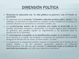 DIMENSIÓN POLÍTICA
 Relaciona la educación con la vida pública en general y con el Estado en
particular.
 Se relaciona con la creencia “el hombre educado produce más y mejor”. Sin
embargo, la inversión en educación no siempre resulta rentable en los países, el
sistema educativo se encuentra en constante cambio, etc.
 La escolarización masiva de la sociedad está unida al desarrollo de los
Estados nacionales europeos y americanos. La escuela supone unas estructuras
de gobierno que puedan regular su organización y las prácticas para la
producción de la identidad.
 El conocimiento trasmitido en la planificación escolar no es neutral, ya que
ni la escuela ni el estado son inmunes a la presión de reproducir una sociedad
desigual en función de los sexos, la clase social y la etnia.
 La disputa por la hegemonía política requiere la interacción en el Estado de los
grupos aliados y de los opuestos, generando espacios de reflexión
transformadora. Por ello hay que entender la educación como el resultado de
una lucha permanente, no como una imposicion mecánica.
 