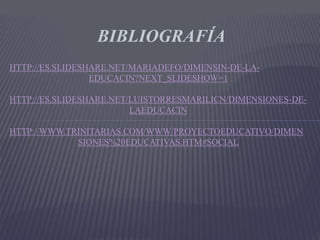 BIBLIOGRAFÍA
HTTP://ES.SLIDESHARE.NET/MARIADEFO/DIMENSIN-DE-LA-
EDUCACIN?NEXT_SLIDESHOW=1
HTTP://ES.SLIDESHARE.NET/LUISTORRESMARILICN/DIMENSIONES-DE-
LAEDUCACIN
HTTP://WWW.TRINITARIAS.COM/WWW/PROYECTOEDUCATIVO/DIMEN
SIONES%20EDUCATIVAS.HTM#SOCIAL
 