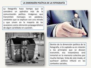 LA DIMENSIÓN POLÍTICA DE LA FOTOGRAFÍA
La fotografía hace tiempo que se
considera un apéndice más de la
comunicación política. Imágenes que
transmiten mensajes sin palabras,
contextos que se explican con una mirada
y que sirven en la mayoría de las
ocasiones como elemento propagandístico
de algún candidato en cuestión.
Dentro de la dimensión política de la
fotografía, si lo captado va en relación
a los principios que se desean
transmitir, esa instantánea será
inmortal en la memoria colectiva por
mucho tiempo. Visto de este modo, el
quehacer político influirá en los
contextos sociales.
 