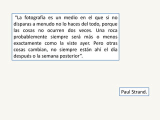 “La fotografía es un medio en el que si no
disparas a menudo no lo haces del todo, porque
las cosas no ocurren dos veces. Una roca
probablemente siempre será más o menos
exactamente como la viste ayer. Pero otras
cosas cambian, no siempre están ahí el día
después o la semana posterior”.
Paul Strand.
 