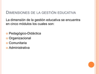 DIMENSIONES DE LA GESTIÓN EDUCATIVA 
La dimensión de la gestión educativa se encuentra 
en cinco módulos los cuales son: 
 Pedagógico-Didáctica 
 Organizacional 
 Comunitaria 
 Administrativa 
 