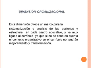 DIMENSIÓN ORGANIZACIONAL 
Esta dimensión ofrece un marco para la 
sistematización y análisis de las acciones y 
estructura en cada centro educativo, y va muy 
ligado al currículo ya que si no se tiene en cuenta 
el contexto organizativo en el currículo no tendrán 
mejoramiento y transformación. 
 