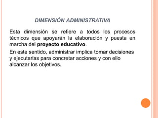 DIMENSIÓN ADMINISTRATIVA 
Esta dimensión se refiere a todos los procesos 
técnicos que apoyarán la elaboración y puesta en 
marcha del proyecto educativo. 
En este sentido, administrar implica tomar decisiones 
y ejecutarlas para concretar acciones y con ello 
alcanzar los objetivos. 
 