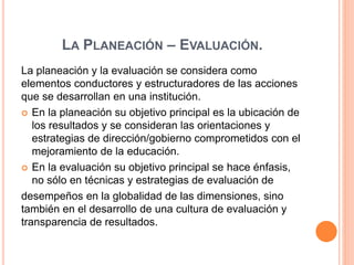 LA PLANEACIÓN – EVALUACIÓN. 
La planeación y la evaluación se considera como 
elementos conductores y estructuradores de las acciones 
que se desarrollan en una institución. 
 En la planeación su objetivo principal es la ubicación de 
los resultados y se consideran las orientaciones y 
estrategias de dirección/gobierno comprometidos con el 
mejoramiento de la educación. 
 En la evaluación su objetivo principal se hace énfasis, 
no sólo en técnicas y estrategias de evaluación de 
desempeños en la globalidad de las dimensiones, sino 
también en el desarrollo de una cultura de evaluación y 
transparencia de resultados. 
