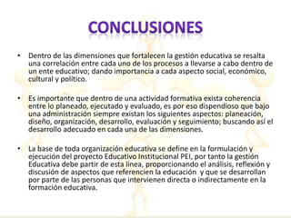 • Dentro de las dimensiones que fortalecen la gestión educativa se resalta 
una correlación entre cada uno de los procesos a llevarse a cabo dentro de 
un ente educativo; dando importancia a cada aspecto social, económico, 
cultural y político. 
• Es importante que dentro de una actividad formativa exista coherencia 
entre lo planeado, ejecutado y evaluado, es por eso dispendioso que bajo 
una administración siempre existan los siguientes aspectos: planeación, 
diseño, organización, desarrollo, evaluación y seguimiento; buscando así el 
desarrollo adecuado en cada una de las dimensiones. 
• La base de toda organización educativa se define en la formulación y 
ejecución del proyecto Educativo Institucional PEI, por tanto la gestión 
Educativa debe partir de esta línea, proporcionando el análisis, reflexión y 
discusión de aspectos que referencien la educación y que se desarrollan 
por parte de las personas que intervienen directa o indirectamente en la 
formación educativa. 
