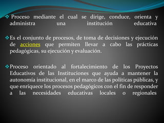  Proceso mediante el cual se dirige, conduce, orienta y
administra una institución educativa
Es el conjunto de procesos, de toma de decisiones y ejecución
de acciones que permiten llevar a cabo las prácticas
pedagógicas, su ejecución y evaluación.
Proceso orientado al fortalecimiento de los Proyectos
Educativos de las Instituciones que ayuda a mantener la
autonomía institucional, en el marco de las políticas públicas, y
que enriquece los procesos pedagógicos con el fin de responder
a las necesidades educativas locales o regionales
 