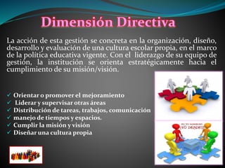La acción de esta gestión se concreta en la organización, diseño,
desarrollo y evaluación de una cultura escolar propia, en el marco
de la política educativa vigente. Con el liderazgo de su equipo de
gestión, la institución se orienta estratégicamente hacia el
cumplimiento de su misión/visión.
 Orientar o promover el mejoramiento
 Liderar y supervisar otras áreas
 Distribución de tareas, trabajos, comunicación
 manejo de tiempos y espacios.
 Cumplir la misión y visión
 Diseñar una cultura propia
Dimensión Directiva
 