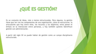 Es un conjunto de ideas, más o menos estructuradas. Para algunos, la gestión
tiene que ver con los componentes de una organización, cómo se estructuran, la
articulación que hay entre ellos, los recursos y los objetivos; otros ponen el
énfasis en la interacción entre personas, y hay también quienes identifican
gestión con administración.
A partir del siglo XX se puede hablar de gestión como un campo disciplinario
estructurado.
 