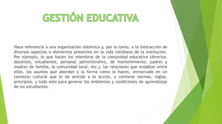 Hace referencia a una organización sistémica y, por lo tanto, a la interacción de
diversos aspectos o elementos presentes en la vida cotidiana de la institución.
Por ejemplo, lo que hacen los miembros de la comunidad educativa (director,
docentes, estudiantes, personal administrativo, de mantenimiento, padres y
madres de familia, la comunidad local, etc.), las relaciones que entablan entre
ellos, los asuntos que abordan y la forma como lo hacen, enmarcado en un
contexto cultural que le da sentido a la acción, y contiene normas, reglas,
principios, y todo esto para generar los ambientes y condiciones de aprendizaje
de los estudiantes.
 