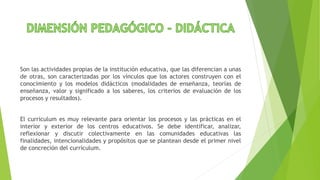 Son las actividades propias de la institución educativa, que las diferencian a unas
de otras, son caracterizadas por los vínculos que los actores construyen con el
conocimiento y los modelos didácticos (modalidades de enseñanza, teorías de
enseñanza, valor y significado a los saberes, los criterios de evaluación de los
procesos y resultados).
El currículum es muy relevante para orientar los procesos y las prácticas en el
interior y exterior de los centros educativos. Se debe identificar, analizar,
reflexionar y discutir colectivamente en las comunidades educativas las
finalidades, intencionalidades y propósitos que se plantean desde el primer nivel
de concreción del currículum.
 