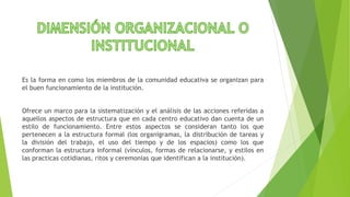 Es la forma en como los miembros de la comunidad educativa se organizan para
el buen funcionamiento de la institución.
Ofrece un marco para la sistematización y el análisis de las acciones referidas a
aquellos aspectos de estructura que en cada centro educativo dan cuenta de un
estilo de funcionamiento. Entre estos aspectos se consideran tanto los que
pertenecen a la estructura formal (los organigramas, la distribución de tareas y
la división del trabajo, el uso del tiempo y de los espacios) como los que
conforman la estructura informal (vínculos, formas de relacionarse, y estilos en
las practicas cotidianas, ritos y ceremonias que identifican a la institución).
 