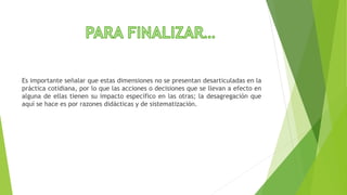 Es importante señalar que estas dimensiones no se presentan desarticuladas en la
práctica cotidiana, por lo que las acciones o decisiones que se llevan a efecto en
alguna de ellas tienen su impacto específico en las otras; la desagregación que
aquí se hace es por razones didácticas y de sistematización.
 