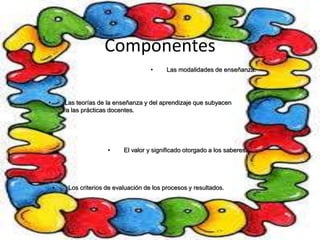 Componentes 
• Las modalidades de enseñanza. 
• Las teorías de la enseñanza y del aprendizaje que subyacen 
a las prácticas docentes. 
• El valor y significado otorgado a los saberes. 
• Los criterios de evaluación de los procesos y resultados. 
 