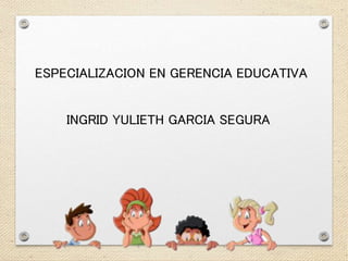ESPECIALIZACION EN GERENCIA EDUCATIVA 
INGRID YULIETH GARCIA SEGURA 
 