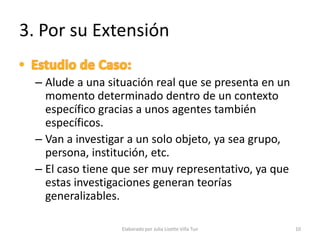 3. Por su Extensión

  – Alude a una situación real que se presenta en un
    momento determinado dentro de un contexto
    específico gracias a unos agentes también
    específicos.
  – Van a investigar a un solo objeto, ya sea grupo,
    persona, institución, etc.
  – El caso tiene que ser muy representativo, ya que
    estas investigaciones generan teorías
    generalizables.

                   Elaborado por Julia Lizette Villa Tun   10
 