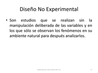 Diseño No Experimental
• Son estudios que se realizan sin la
  manipulación deliberada de las variables y en
  los que sólo se observan los fenómenos en su
  ambiente natural para después analizarlos.




                 Elaborado por Julia Lizette Villa Tun   17
 