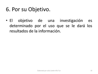 6. Por su Objetivo.
• El objetivo de una investigación es
  determinado por el uso que se le dará los
  resultados de la información.




               Elaborado por Julia Lizette Villa Tun   19
 