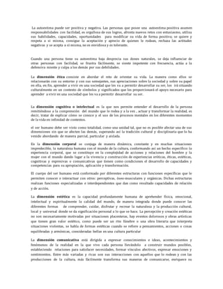 La autoestima puede ser positiva y negativa. Las personas que posee una autoestima positiva asumen
responsabilidades con facilidad, es orgullosa de sus logros, afronta nuevos retos con entusiasmo, utiliza
sus habilidades, capacidades, oportunidades para modificar su vida de forma positiva; se quiere y
respeta a si misma, consigue la aceptación y aprecio de quienes le rodean, rechaza las actitudes
negativas y se acepta a sí misma, no es envidiosa y es tolerante.
Cuando una persona tiene su autoestima baja desprecia sus dones naturales, se deja influenciar de
otras personas con facilidad, se frustra fácilmente, se siente impotente con frecuencia, actúa a la
defensiva miente y culpa a los demás por sus debilidades.
La dimensión ética consiste en abordar el reto de orientar su vida. La manera como ellos se
relacionarán con su entorno y con sus semejantes, sus apreciaciones sobre la sociedad y sobre su papel
en ella, en fin, aprender a vivir en una sociedad que les va a permitir desarrollar su ser, los irá situando
culturalmente en un contexto de símbolos y significados que les proporcionará el apoyo necesario para
aprender a vivir en una sociedad que les va a permitir desarrollar su ser.
La dimensión cognitiva o intelectual es la que nos permite entender el desarrollo de la persona
remitiéndose a la comprensión del mundo que le rodea y a la vez , actuar y transformar la realidad, es
decir, tratar de explicar cómo se conoce y el uso de los procesos mentales en los diferentes momentos
de la vida en infinidad de contextos.
el ser humano debe ser visto como totalidad, como una unidad tal, que no es posible afectar una de sus
dimensiones sin que se afecten las demás, superando así la tradición cultural y disciplinaria que lo ha
venido abordando de manera parcial, particular y aislada.
En la dimensión corporal se conjuga de manera dinámica, constante y en muchas situaciones
impredecible, la naturaleza humana con el mundo de la cultura, conformando así un hecho específico: la
experiencia corporal, que se constituye en la complejidad de acciones y relaciones del hombre y la
mujer con el mundo dando lugar a la vivencia y construcción de experiencias eróticas, éticas, estéticas,
cognitivas y expresivas o comunicativas que tienen como condiciones el desarrollo de capacidades y
competencias para su apropiación, aplicación y transformación.
El cuerpo del ser humano está conformado por diferentes estructuras con funciones específicas que le
permiten conocer e interactuar con otros: perceptivas, óseo-musculares y orgánicas. Dichas estructuras
realizan funciones especializadas e interdependientes que dan como resultado capacidades de relación
y de acción.
La dimensión estética es la capacidad profundamente humana de aprehender física, emocional,
intelectual y espiritualmente la calidad del mundo, de manera integrada donde puede conocer las
diferentes formas de comprender, cuidar, disfrutar y recrear la naturaleza y la producción cultural,
local y universal donde se da significación personal a lo que se hace. La percepción y creación estéticas
no son necesariamente motivadas por situaciones placenteras, hay eventos dolorosos y obras artísticas
que tienen gran valor estético, como puede ser un rito fúnebre o una obra literaria que interpreta
situaciones violentas, se habla de formas estéticas cuando se refiere a pensamientos, acciones o cosas
equilibradas y armónicas, consideradas bellas en una cultura particular
La dimensión comunicativa está dirigida a expresar conocimientos e ideas, acontecimientos y
fenómenos de la realidad en la que vive cada persona llevándolo a construir mundos posibles,
estableciendo relaciones para satisfacer necesidades, formar vínculos afectivos, expresar emociones y
sentimientos. Entre más variadas y ricas son sus interacciones con aquellos que lo rodean y con las
producciones de la cultura, más fácilmente transforma sus maneras de comunicarse, enriquece su
 
