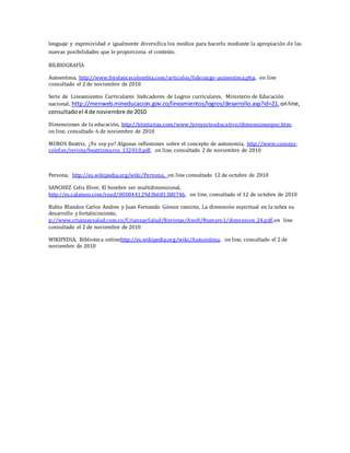 lenguaje y expresividad e igualmente diversifica los medios para hacerlo mediante la apropiación de las
nuevas posibilidades que le proporciona el contexto.
BILBIOGRAFÍA
Autoestima, http://www.freelancecolombia.com/articulos/liderazgo-autoestima.php, on line
consultado el 2 de noviembre de 2010
Serie de Lineamientos Curriculares Indicadores de Logros curriculares, Ministerio de Educación
nacional, http://menweb.mineducacion.gov.co/lineamientos/logros/desarrollo.asp?id=21,online,
consultadoel 4 de noviembre de 2010
Dimensiones de la educación, http://trinitarias.com/www/proyectoeducativo/dimensionespec.htm,
on line, consultado 6 de noviembre de 2010
MUROS Beatriz, ¿Yo soy yo? Algunas reflexiones sobre el concepto de autonomía, http://www.consejo-
colef.es/revista/beatrizmuros_132010.pdf, on line, consultado 2 de noviembre de 2010
Persona, http://es.wikipedia.org/wiki/Persona, on line consultado 12 de octubre de 2010
SANCHEZ Celis Elver, El hombre ser multidimensional,
http://es.calameo.com/read/000044129d3b681380746, on line, consultado el 12 de octubre de 2010
Rubio Blandon Carlos Andres y Juan Fernando Gómez ramírez, La dimensión espiritual en la niñez su
desarrollo y fortalecimiento,
p://www.crianzaysalud.com.co/CrianzaySalud/Revistas/Ano8/Numero1/dimension_24.pdf,on line
consultado el 2 de noviembre de 2010
WIKIPEDIA, Biblioteca onlinehttp://es.wikipedia.org/wiki/Autoestima, on line, consultado el 2 de
noviembre de 2010
 