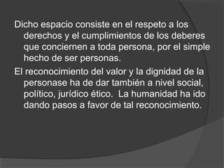 Dicho espacio consiste en el respeto a los
  derechos y el cumplimientos de los deberes
  que conciernen a toda persona, por el simple
  hecho de ser personas.
El reconocimiento del valor y la dignidad de la
  personase ha de dar también a nivel social,
  político, jurídico ético. La humanidad ha ido
  dando pasos a favor de tal reconocimiento.
 